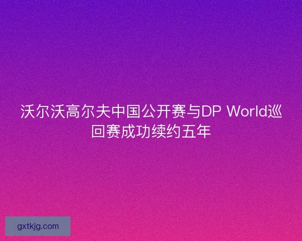 沃尔沃高尔夫中国公开赛与DP World巡回赛成功续约五年