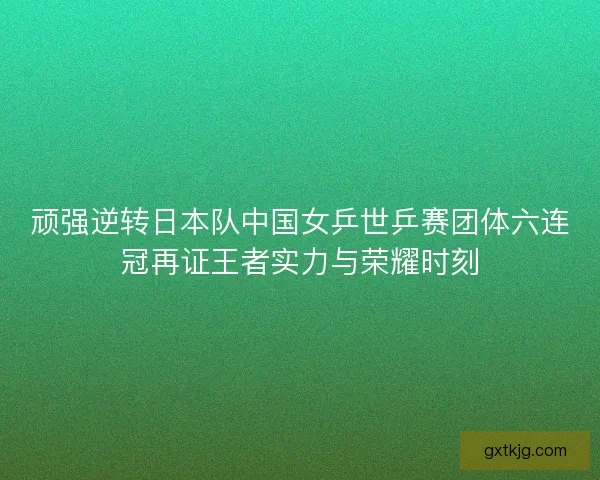 顽强逆转日本队中国女乒世乒赛团体六连冠再证王者实力与荣耀时刻