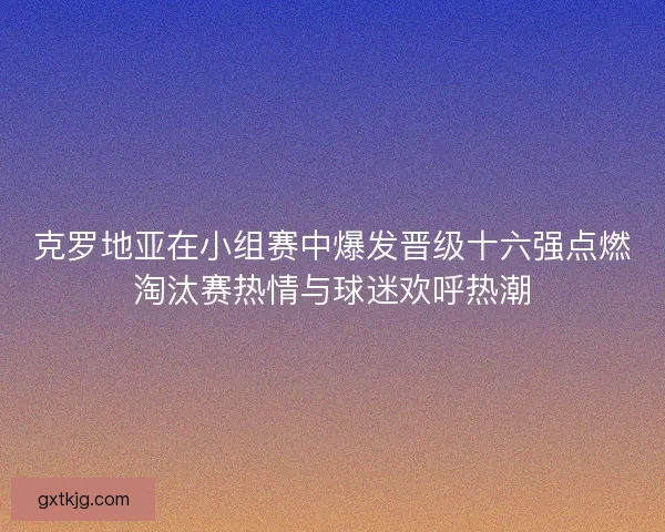 克罗地亚在小组赛中爆发晋级十六强点燃淘汰赛热情与球迷欢呼热潮