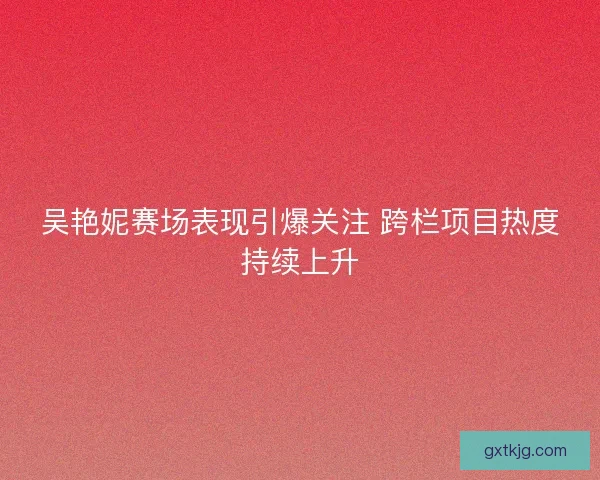 吴艳妮赛场表现引爆关注 跨栏项目热度持续上升
