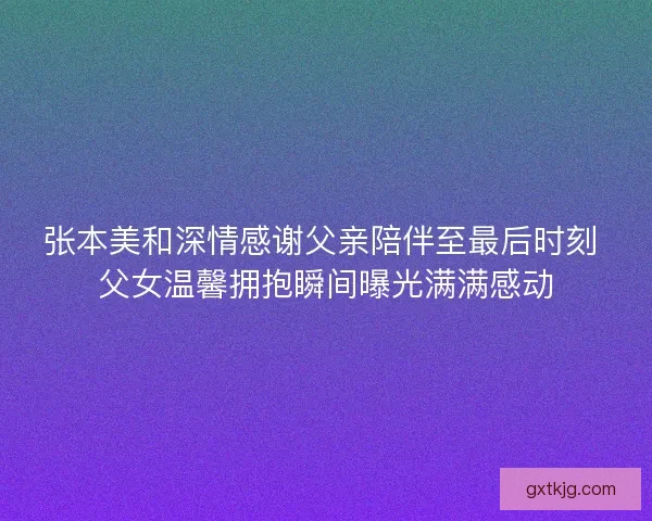 张本美和深情感谢父亲陪伴至最后时刻 父女温馨拥抱瞬间曝光满满感动