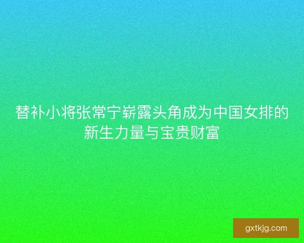 替补小将张常宁崭露头角成为中国女排的新生力量与宝贵财富