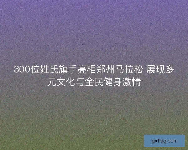 300位姓氏旗手亮相郑州马拉松 展现多元文化与全民健身激情