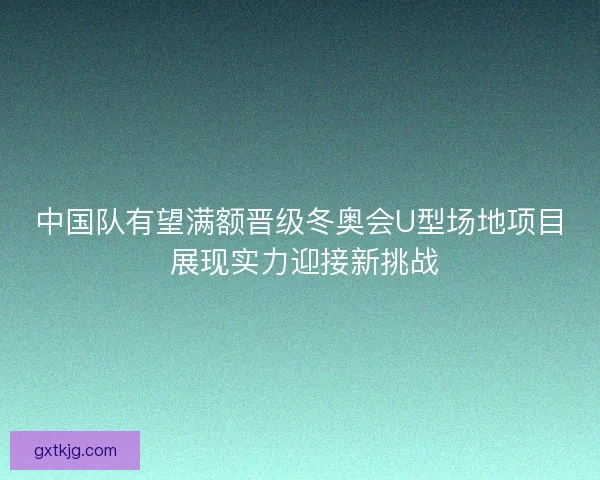 中国队有望满额晋级冬奥会U型场地项目 展现实力迎接新挑战