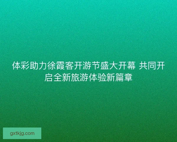体彩助力徐霞客开游节盛大开幕 共同开启全新旅游体验新篇章