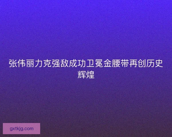 张伟丽力克强敌成功卫冕金腰带再创历史辉煌