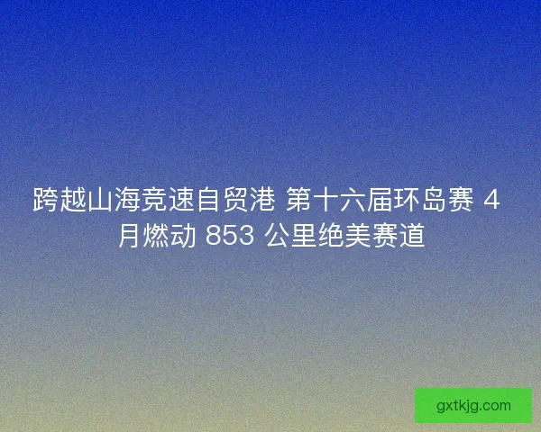 跨越山海竞速自贸港 第十六届环岛赛 4 月燃动 853 公里绝美赛道