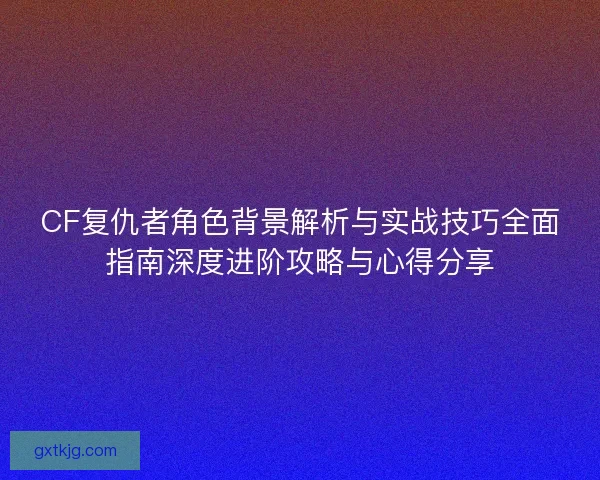 CF复仇者角色背景解析与实战技巧全面指南深度进阶攻略与心得分享 CF复仇者角色背景解析与实战技巧全面指南深度进阶攻略与心得分享