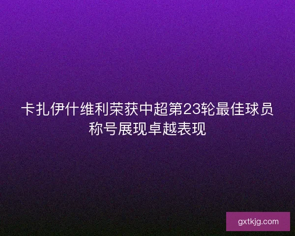 卡扎伊什维利荣获中超第23轮最佳球员称号展现卓越表现 卡扎伊什维利荣获中超第23轮最佳球员称号展现卓越表现