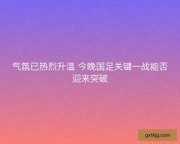 气氛已热烈升温 今晚国足关键一战能否迎来突破 气氛已热烈升温 今晚国足关键一战能否迎来突破