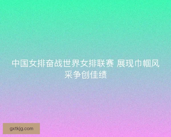中国女排奋战世界女排联赛 展现巾帼风采争创佳绩 中国女排奋战世界女排联赛 展现巾帼风采争创佳绩