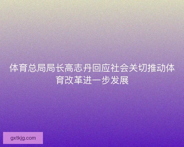 体育总局局长高志丹回应社会关切推动体育改革进一步发展 体育总局局长高志丹回应社会关切推动体育改革进一步发展