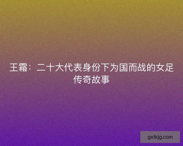 王霜:二十大代表身份下为国而战的女足传奇故事 王霜:二十大代表身份下为国而战的女足传奇故事