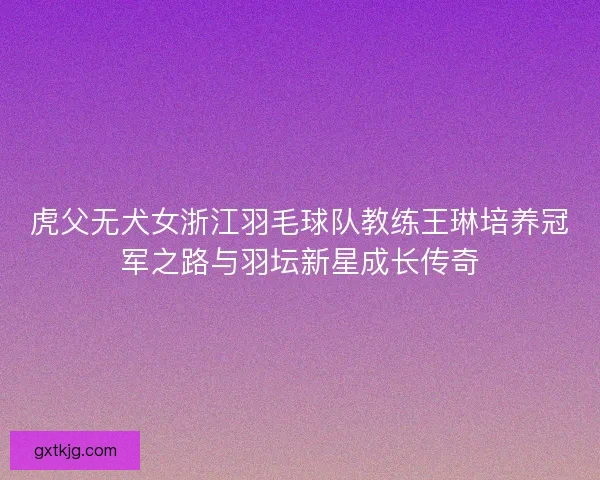 虎父无犬女浙江羽毛球队教练王琳培养冠军之路与羽坛新星成长传奇 虎父无犬女浙江羽毛球队教练王琳培养冠军之路与羽坛新星成长传奇